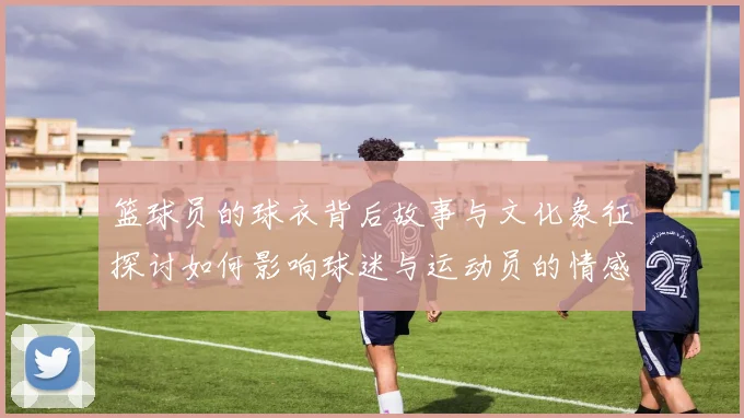 篮球员的球衣背后故事与文化象征探讨如何影响球迷与运动员的情感联系