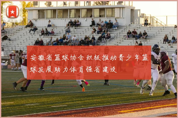 安徽省篮球协会积极推动青少年篮球发展助力体育强省建设