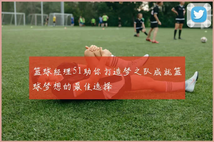 篮球经理51助你打造梦之队成就篮球梦想的最佳选择