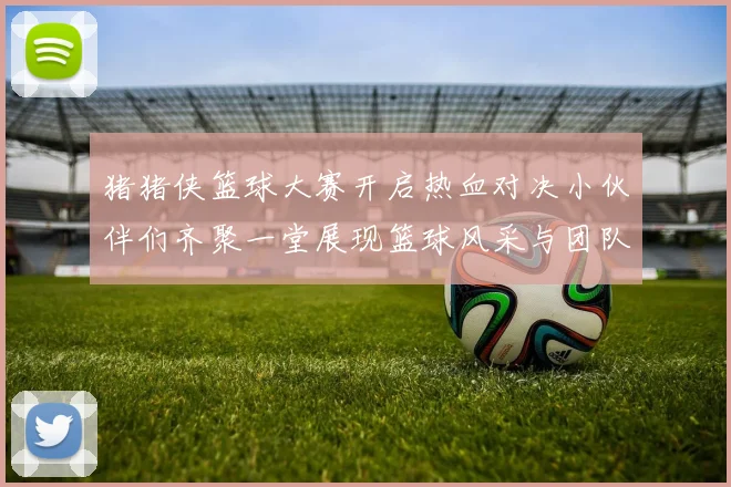 猪猪侠篮球大赛开启热血对决小伙伴们齐聚一堂展现篮球风采与团队精神