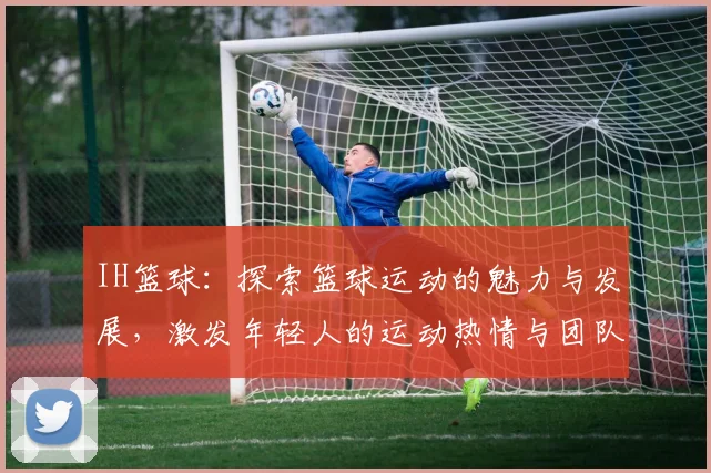 IH篮球：探索篮球运动的魅力与发展，激发年轻人的运动热情与团队精神
