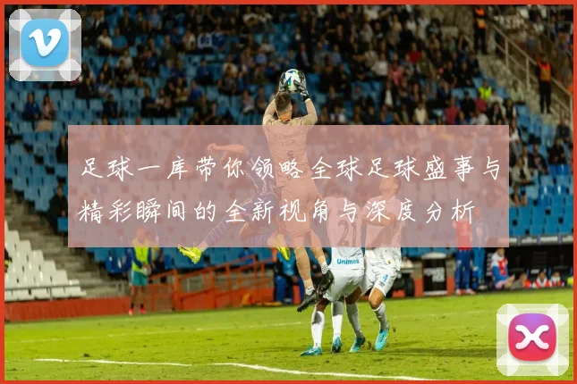 足球一库带你领略全球足球盛事与精彩瞬间的全新视角与深度分析