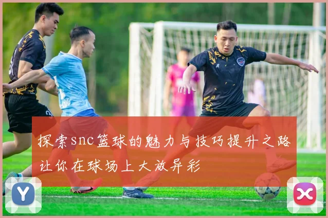探索snc篮球的魅力与技巧提升之路让你在球场上大放异彩