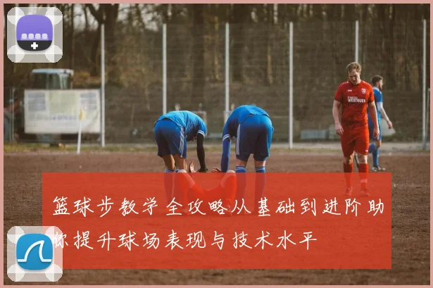 篮球步教学全攻略从基础到进阶助你提升球场表现与技术水平